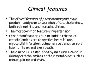 Clinical features
• The clinical features of pheochromocytoma are
predominantly due to secretion of catecholamines,
both epinephrine and norepinephrine.
• The most common feature is hypertension.
• Other manifestations due to sudden release of
catecholamines are congestive heart failure,
myocardial infarction, pulmonary oedema, cerebral
haemorrhage, and even death.
• The diagnosis is established by measuring 24-hour
urinary catecholamines or their metabolites such as
metanephrine and VMA.
 