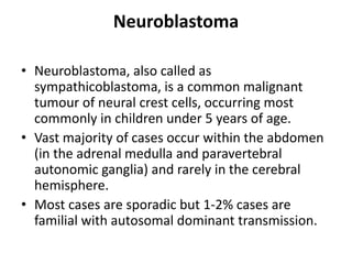 Neuroblastoma
• Neuroblastoma, also called as
sympathicoblastoma, is a common malignant
tumour of neural crest cells, occurring most
commonly in children under 5 years of age.
• Vast majority of cases occur within the abdomen
(in the adrenal medulla and paravertebral
autonomic ganglia) and rarely in the cerebral
hemisphere.
• Most cases are sporadic but 1-2% cases are
familial with autosomal dominant transmission.
 
