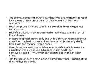 • The clinical manifestations of neuroblastoma are related to its rapid
local growth, metastatic spread or development of hormonal
syndrome.
• Local symptoms include abdominal distension, fever, weight loss
and malaise.
• Foci of calcificationmay be observed on radiologic examination of
the abdomen.
• Metastatic spread occurs early and widely through haematogenous
as well as lymphatic routes and involves bones (especially skull),
liver, lungs and regional lymph nodes.
• Neuroblastoma produces variable amounts of catecholamines and
its metabolites such as vanillyl mandelic acid (VMA) and
homovanillic acid (HVA), which can be detected in the 24-hour
urine.
• The features in such a case include watery diarrhoea, flushing of the
skin and hypokalaemia.
 