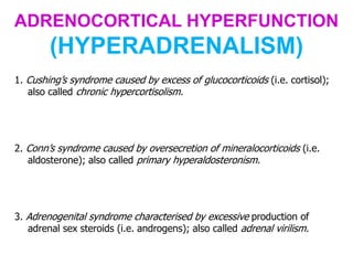 ADRENOCORTICAL HYPERFUNCTION
(HYPERADRENALISM)
1. Cushing’s syndrome caused by excess of glucocorticoids (i.e. cortisol);
also called chronic hypercortisolism.
2. Conn’s syndrome caused by oversecretion of mineralocorticoids (i.e.
aldosterone); also called primary hyperaldosteronism.
3. Adrenogenital syndrome characterised by excessive production of
adrenal sex steroids (i.e. androgens); also called adrenal virilism.
 