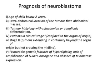 Prognosis of neuroblastoma
i) Age of child below 2 years.
ii) Extra-abdominal location of the tumour than abdominal
masses.
iii) Tumour histology with schwannian or ganglionic
differentiation.
iv) Patients in clinical stage I (confined to the organ of origin)
or stage II (tumour extending in continuity beyond the organ
of
origin but not crossing the midline).
v) Favourable genetic features of hyperdiploidy, lack of
amplification of N-MYC oncogene and absence of telomerase
expression.
 