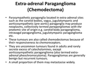 Extra-adrenal Paraganglioma
(Chemodectoma)
• Parasympathetic paraganglia located in extra-adrenal sites
such as the carotid bodies, vagus, jugulotympanic and
aorticosympathetic (pre-aortic) paraganglia may produce
neoplasms, collectively termed paragangliomas with the
anatomic site of origin e.g. carotid body paraganglioma,
intravagal paraganglioma, jugulotympanic paraganglioma
etc.
• These tumours are also called chemodectomas because of
their responsiveness to chemoreceptors.
• They are uncommon tumours found in adults and rarely
secrete excess of catecholamines, except
aorticosympathetic paraganglioma (also termed extra-
adrenal pheochromocytoma). Paragangliomas are generally
benign but recurrent tumours.
• A small proportion of them may metastasise widely.
 