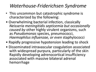 Waterhouse-Friderichsen Syndrome
• This uncommon but catastrophic syndrome is
characterized by the following:
• Overwhelming bacterial infection, classically
Neisseria meningitidis septicemia but occasionally
caused by other highly virulent organisms, such
as Pseudomonas species, pneumococci,
Haemophilus influenzae, or even staphylococci
• Rapidly progressive hypotension leading to shock
• Disseminated intravascular coagulation associated
with widespread purpura, particularly of the skin
Rapidly developing adrenocortical insufficiency
associated with massive bilateral adrenal
hemorrhage
 