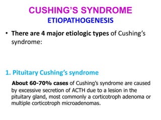 CUSHING’S SYNDROME
ETIOPATHOGENESIS
• There are 4 major etiologic types of Cushing’s
syndrome:
1. Pituitary Cushing’s syndrome
About 60-70% cases of Cushing’s syndrome are caused
by excessive secretion of ACTH due to a lesion in the
pituitary gland, most commonly a corticotroph adenoma or
multiple corticotroph microadenomas.
 