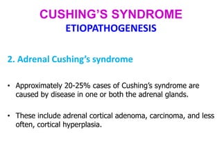 CUSHING’S SYNDROME
ETIOPATHOGENESIS
2. Adrenal Cushing’s syndrome
• Approximately 20-25% cases of Cushing’s syndrome are
caused by disease in one or both the adrenal glands.
• These include adrenal cortical adenoma, carcinoma, and less
often, cortical hyperplasia.
 