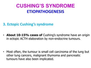 CUSHING’S SYNDROME
ETIOPATHOGENESIS
3. Ectopic Cushing’s syndrome
• About 10-15% cases of Cushing’s syndrome have an origin
in ectopic ACTH elaboration by non-endocrine tumours.
• Most often, the tumour is small cell carcinoma of the lung but
other lung cancers, malignant thymoma and pancreatic
tumours have also been implicated.
 
