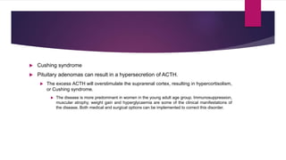  Cushing syndrome
 Pituitary adenomas can result in a hypersecretion of ACTH.
 The excess ACTH will overstimulate the suprarenal cortex, resulting in hypercortisolism,
or Cushing syndrome.
 The disease is more predominant in women in the young adult age group. Immunosuppression,
muscular atrophy, weight gain and hyperglycaemia are some of the clinical manifestations of
the disease. Both medical and surgical options can be implemented to correct this disorder.
 