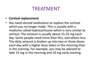 TREATMENT
• Cortisol replacement
• You need steroid medication to replace the cortisol
  which you no longer make. This is usually with a
  medicine called hydrocortisone which is very similar to
  cortisol. The amount is usually about 15-25 mg each
  day. Some people need more than this, and others less.
  The daily amount is broken up into two or three doses
  each day with a higher dose taken in the morning than
  in the evening. For example, you may be advised to
  take 15 mg in the morning and 10 mg early evening.
 