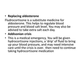 • Replacing aldosterone
Fludrocortisone is a substitute medicine for
  aldosterone. This helps to regulate blood
  pressure and blood salt level. You may also be
  advised to take extra salt each day.
• Addisonian crisis
• This is a medical emergency. You will be given
  hydrocortisone injections, a 'drip' of fluid to bring
  up your blood pressure, and may need intensive
  care until the crisis is over. then need to continue
  taking hydrocortisone medication
 
