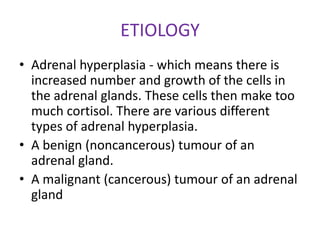 ETIOLOGY
• Adrenal hyperplasia - which means there is
  increased number and growth of the cells in
  the adrenal glands. These cells then make too
  much cortisol. There are various different
  types of adrenal hyperplasia.
• A benign (noncancerous) tumour of an
  adrenal gland.
• A malignant (cancerous) tumour of an adrenal
  gland
 