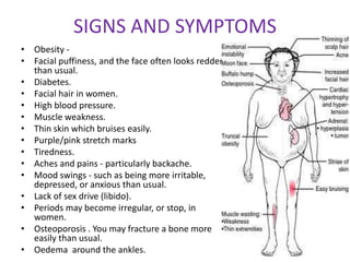 SIGNS AND SYMPTOMS
• Obesity -
• Facial puffiness, and the face often looks redder
  than usual.
• Diabetes.
• Facial hair in women.
• High blood pressure.
• Muscle weakness.
• Thin skin which bruises easily.
• Purple/pink stretch marks
• Tiredness.
• Aches and pains - particularly backache.
• Mood swings - such as being more irritable,
  depressed, or anxious than usual.
• Lack of sex drive (libido).
• Periods may become irregular, or stop, in
  women.
• Osteoporosis . You may fracture a bone more
  easily than usual.
• Oedema around the ankles.
 