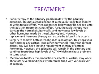TREATMENT
• Radiotherapy to the pituitary gland can destroy the pituitary
  adenoma. This has a good chance of success, but may take months
  or years to take effect. Medication (see below) may be needed until
  the radiation treatment takes effect. Also, the radiotherapy may
  damage the normal pituitary cells, and may cause low levels of
  other hormones made by the pituitary gland. However,
  replacement hormone therapy can usually be taken if this occurs.
• Surgery to remove both adrenal glands is an option. This stops your
  body making any cortisol (and other hormones) from your adrenal
  glands. You will need lifelong replacement therapy of certain
  hormones. However, the adenoma will remain in the pituitary and
  continue to produce high levels of ACTH which can cause problems
  in some cases.
• Medication to block the production or effects of cortisol may work.
  There are several medicines which can be tried with various levels
  of success.
 