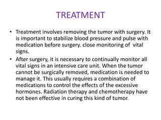 TREATMENT
• Treatment involves removing the tumor with surgery. It
  is important to stabilize blood pressure and pulse with
  medication before surgery. close monitoring of vital
  signs.
• After surgery, it is necessary to continually monitor all
  vital signs in an intensive care unit. When the tumor
  cannot be surgically removed, medication is needed to
  manage it. This usually requires a combination of
  medications to control the effects of the excessive
  hormones. Radiation therapy and chemotherapy have
  not been effective in curing this kind of tumor.
 