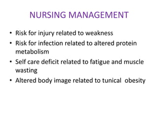 NURSING MANAGEMENT
• Risk for injury related to weakness
• Risk for infection related to altered protein
  metabolism
• Self care deficit related to fatigue and muscle
  wasting
• Altered body image related to tunical obesity
 
