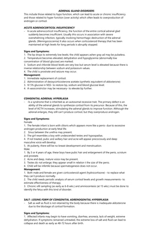 ADRENAL GLAND DISORDERS
This include those related to hypo function, which can lead to acute or chronic insufficiency
and those related to hyper function (over activity) which often leads to overproduction of
androgen or cortisol.
ACUTE ADRENOCORTICOL INSUFFICIENCY
- In acute adrenocorticol insufficiency, the function of the entire cortical adrenal glad
suddenly becomes insufficient. Usually this occurs in association with severe
overwhelming infection, typically involving hemorrhagic destruction of the adrenal
glands. (Meningococcemia) It also occurs when corticosteroid therapy that has been
maintained at high levels for long periods is abruptly stopped.
Signs and Symptoms:
1. The bp drops to extremely low levels; the child appears ashen gray ad may be pulseless.
2. Temperature becomes elevated; dehydration and hypoglycemia (abnormally low
concentration of blood glucose) are marked.
3. Sodium and chloride blood levels are very low but serum level is elevated because there is
inverse relationship between sodium and potassium values.
4. The child is prostrate and seizure may occur.
Management:
1. Immediate replacement of cortisol.
2. Administration of deoxycorticosterone acetate (synthetic equivalent of aldosterone)
3. IV 5% glucose in NSS- to restore bp, sodium and blood glucose level.
4. A vasoconstrictor may be necessary- to elevate bp further.
CONGENITAL ADRENAL HYPERLASIA
- -Is a syndrome that is inherited as an autosomal recessive trait. The primary defect is an
ability of the adrenal glands to synthesize cortisol from its precursor. Because of this, the
level of ACTH increases, stimulating the adrenal glands to improve function. Although the
adrenal enlarges, they still can’t produce cortisol, but they overproduce androgen.
Signs and Symptoms:
Female:
1. The female infant is born with clitoris which appears more like a penis- due to excessive
androgen production at early fetal life.
2. Sinus between the urethra may present.
3. The girl resembles a boy with undescended testes and hypospadias.
4. If not treated, pubic and axillary hair and acne will appear precociously and deep
masculine voice will develop.
5. At puberty, there will be no breast development and menstruation.
Male:
1. By 3 or 4 years of age, these boys have pubic hair and enlargement of the penis, scrotum
and prostate.
2. Acne and deep, mature voice may be present.
3. Testes do not enlarge; they appear small in relation t the size of the penis.
4. Child will be infertile because spermatogenesis does not occur.
Management:
1. Both male and female are given corticosteroid agent (hydrocortisone) - to replace what
they can’t produce normally.
2. The child needs periodic analysis of serum cortisol levels and growth measurements- to
estimate effectiveness of therapy.
3. Chronic villi sampling (as early as 6-8 wks.) and amniocentesis (at 15 wks.) must be done to
identify the fetus with this kind of disorder.
SALT- LOSING FORM OF CONGENITAL ADRENOGENITAL HYPERPLASIA
- Salt as well as fluid is not retained by the body because there is inadequate aldosterone
due to the blockage of cortisol formation.
Signs and Symptoms:
1. Affected infants may begin to have vomiting, diarrhea, anorexia, lack of weight, extreme
dehydration. If symptoms remained untreated, the extreme loss of salt and fluid can lead to
collapse and death as early as 48-72 hours after birth.
 