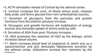 • 5. ACTH stimulates release of Cortisol by the adrenal cortex.
• 6. Cortisol increases the conc. of blood amino acids, releases
fatty acids, and forms glucose from non-carbohydrate sources.
• 7. Secretion of glucagons from the pancreas and growth
hormone from the anterior pituitary increase .
• 8. Glucagons and growth hormone aid mobilization of energy
sources and stimulate uptake of amino acids by cells.
• 9. Secretion of ADH from post. Pituitary increases .
• 10. ADH promotes the retention of H2O by the kidneys, which
increases blood volume.
• 11. Renin increases blood level of angiotnsin II, which acts as a
vasoconstrictor and also stimulates Aldosterone secretion by
the adrenal cortex .Aldosteron increase Na+ retention by the
 