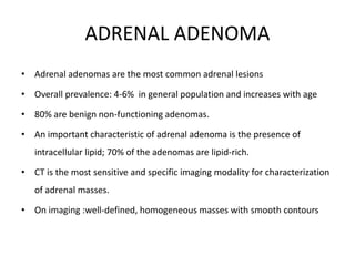 ADRENAL ADENOMA
• Adrenal adenomas are the most common adrenal lesions
• Overall prevalence: 4-6% in general population and increases with age
• 80% are benign non-functioning adenomas.
• An important characteristic of adrenal adenoma is the presence of
intracellular lipid; 70% of the adenomas are lipid-rich.
• CT is the most sensitive and specific imaging modality for characterization
of adrenal masses.
• On imaging :well-defined, homogeneous masses with smooth contours
 