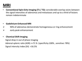 MRI
• Conventional Spin-Echo Imaging (T1 / T2): considerable overlap exists between
the signal intensities of adenomas and metastases and up to a third of lesions
remain indeterminate
• Gadolinium-Enhanced MRI
 90% of adenomas demonstrate homogeneous or ring enhancement
 early peak enhancement
• Chemical Shift Imaging
Signal drop in out of phase imaging
Adrenal-splenic ratio (ASR) <=71 % (specificity:100% , sensitive: 78%)
Signal intensity index (SII) >16.5%
 