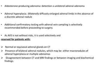 • Aldosterone-producing adenoma: detection a unilateral adrenal adenoma
• Adrenal hyperplasia.: Bilaterally diffusely enlarged adrenal limbs in the absence of
a discrete adrenal nodule
• Additional confirmatory testing with adrenal vein sampling is selectively
recommended before proceeding to surgery.
• As AVS is not without risks, it is used selectively and
reserved for patients with:
 Normal or equivocal adrenal glands on CT
 Presence of bilateral adrenal nodules, which may be either macronodules of
adrenal hyperplasia or multiple adenomas
 Disagreement between CT and MRI findings or between imaging and biochemical
findings.
 