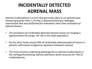 INCIDENTALLY DETECTED
ADRENAL MASS
Adrenal incidentaloma is a term that generally refers to an adrenal mass
measuring greater than 1 cm that is discovered during a radiologic
examination that was performed for indications other than evaluation of
adrenal disease
• The prevalence of incidentally detected adrenal masses on imaging is
approximately 5% (range, 3%-7%) in the adult population.
• On the other hand, almost 50% of incidentally detected adrenal lesions in
patients with known malignancy represent metastatic disease
• The most common underlying pathology for an adrenal incidentaloma is
the nonhyperfunctioning adrenal adenoma, which accounts for 75% of
incidentalomas.
 