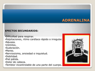 ADRENALINA
EFECTOS SECUNDARIOS:
•Dificultad para respirar.
•Palpitaciones, ritmo cardíaco rápido o irregular.
•Náusea.
•Vómitos.
•Sudoración.
•Mareo.
•Nerviosismo, ansiedad o inquietud.
•Debilidad.
•Piel pálida.
•Dolor de cabeza.
•Temblor incontrolable de una parte del cuerpo.
 