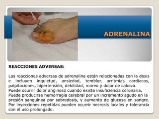 ADRENALINA
REACCIONES ADVERSAS:
Las reacciones adversas de adrenalina están relacionadas con la dosis
e incluyen inquietud, ansiedad, temblor, arritmias cardiacas,
palpitaciones, hipertensión, debilidad, mareo y dolor de cabeza.
Puede ocurrir dolor anginoso cuando existe insuficiencia coronaria.
Puede producirse hemorragia cerebral por un incremento agudo en la
presión sanguínea por sobredosis, y aumento de glucosa en sangre.
Por inyecciones repetidas pueden ocurrir necrosis locales y tolerancia
con el uso prolongado.
 