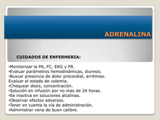 ADRENALINA
CUIDADOS DE ENFERMERIA:
•Monitorizar la PA, FC, EKG y FR.
•Evaluar parámetros hemodinámicas, diuresis.
•Buscar presencia de dolor precordial, arritmias.
Evaluar el estado de volemia.
•Chequear dosis, concentración.
•Solución en infusión por no mas de 24 horas.
•Se inactiva en soluciones alcalinas.
•Observar efectos adversos.
•Tener en cuenta la vía de administración.
•Administrar vena de buen calibre.
 