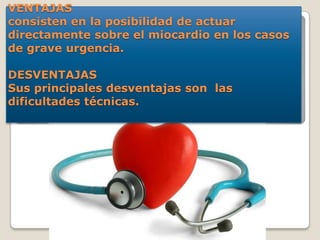 VENTAJAS
consisten en la posibilidad de actuar
directamente sobre el miocardio en los casos
de grave urgencia.
DESVENTAJAS
Sus principales desventajas son las
dificultades técnicas.
 