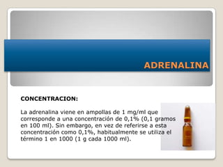 ADRENALINA
CONCENTRACION:
La adrenalina viene en ampollas de 1 mg/ml que
corresponde a una concentración de 0,1% (0,1 gramos
en 100 ml). Sin embargo, en vez de referirse a esta
concentración como 0,1%, habitualmente se utiliza el
término 1 en 1000 (1 g cada 1000 ml).
 