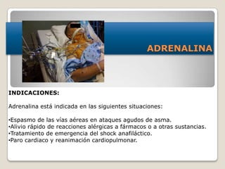 ADRENALINA
INDICACIONES:
Adrenalina está indicada en las siguientes situaciones:
•Espasmo de las vías aéreas en ataques agudos de asma.
•Alivio rápido de reacciones alérgicas a fármacos o a otras sustancias.
•Tratamiento de emergencia del shock anafiláctico.
•Paro cardiaco y reanimación cardiopulmonar.
 