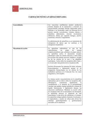 3 ADRENALINA 
INMUNOLOGIA 
FARMACOCINÉTICA/FARMACODINAMIA 
Generalidades 
Las reacciones anafilácticas pueden producirse 
minutos después de la exposición y consisten en 
enrojecimiento, ansiedad, síncope, taquicardia, pulso 
filiforme o no localizable, junto con descenso de la 
presión arterial, convulsiones, vómitos, diarrea y 
calambres abdominales, micción involuntaria, 
sibilancias, disnea por espasmo laríngeo, prurito, 
exantemas, urticaria o angioedema. 
La administración de epinefrina es un tratamiento de 
emergencia de apoyo que no sustituye a la 
emergencia hospitalaria. 
Mecanismo de acción 
La epinefrina (adrenalina) es una de las 
catecolaminas, un grupo de aminas 
simpaticomiméticas que contienen un grupo catecol. 
La epinefrina activa el mecanismo receptor 
adrenérgico sobre las células efectoras e imita todas 
las acciones del sistema nervioso simpático, excepto 
las de las arterias de la cara y las glándulas 
sudoríparas. Actúa sobre los receptores alfa y beta y 
es el activador más potente de los receptores alfa. 
Invierte eficazmente los síntomas de rinitis, urticaria, 
broncoespasmos e hipotensión porque es un 
antagonista farmacológico de los efectos de los 
mediadores químicos en el músculo liso, los vasos 
sanguíneos y otros tejidos. 
La intensa acción vasoconstrictora de la epinefrina 
(adrenalina), por su efecto sobre los receptores alfa-adrenérgicos, 
contrarresta rápidamente la 
vasodilatación y el aumento de la permeabilidad 
vascular, que pueden originar pérdida de volumen de 
líquido intravascular e hipotensión durante las 
reacciones anafilácticas. Mediante su acción sobre 
los receptores beta de la musculatura lisa bronquial, 
la epinefrina provoca la relajación de esta 
musculatura, lo que alivia las sibilancias y la disnea. 
La epinefrina mitiga también el prurito, la urticaria y 
el angioedema, y puede ser eficaz para aliviar los 
síntomas gastrointestinales y genitourinarios 
asociados con la anafilaxia. 
 