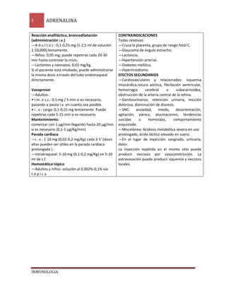 5 ADRENALINA 
Reacción anafiláctica, broncodilatación 
(administración i.v.) 
—A d u l t o s : 0,1-0,25 mg (1-2,5 ml de solución 
1:10,000) lentamente. 
—Niños: 0,05 mg; puede repetirse cada 20-30 
min hasta controlar la crisis. 
—Lactantes y neonatos: 0,01 mg/kg. 
Si el paciente está intubado, puede administrarse 
la misma dosis a través del tubo endotraqueal 
directamente. 
Vasopresor 
—Adultos: 
• i.m. o s.c.: 0,5 mg / 5 min si es necesario, 
pasando a pauta i.v. en cuanto sea posible. 
• i . v.: carga: 0,1-0,25 mg lentamente. Puede 
repetirse cada 5-15 min si es necesario. 
Mantenimiento: 
comenzar con 1 μg/min llegando hasta 20 μg/min 
si es necesario (0,1-1 μg/Kg/min) 
Parada cardiaca 
—i . v.: 1-10 mg (0,02-0,2 mg/Kg) cada 3-5' (dosis 
altas pueden ser útiles en la parada cardiaca 
prolongada ) . 
—Intratraqueal: 5-10 mg (0,1-0,2 mg/Kg) en 5-10 
ml de s.f. 
Hemostático tópico 
—Adultos y niños: solución al 0,002%-0,1% vía 
t ó p i c a 
INMUNOLOGIA 
CONTRAINDICACIONES 
Todas relativas: 
—Cruza la placenta, grupo de riesgo fetal C. 
—Glaucoma de ángulo estrecho. 
—Lactancia. 
—Hipertensión arterial. 
—Diabetes mellitus. 
—Hipertiroidismo. 
EFECTOS SECUNDARIOS 
—Cardiovasculares y relacionados: isquemia 
miocárdica,rotura aórtica, fibrilación ventricular, 
hemorragia cerebral o subaracnoidea, 
obstrucción de la arteria central de la retina. 
—Genitourinarios: retención urinaria, micción 
dolorosa, disminución de diuresis. 
—SNC: ansiedad, miedo, desorientación, 
agitación, pánico, alucinaciones, tendencias 
suicidas u homicidas, comportamiento 
esquizoide. 
—Miscelánea: Acidosis metabólica severa en uso 
prolongado, ácido láctico elevado en suero. 
—En el lugar de inyección: sangrado, urticaria, 
dolor. 
La inyección repetida en el mismo sitio puede 
producir necrosis por vasoconstricción. La 
extravasación puede producir isquemia y necrosis 
locales. 
