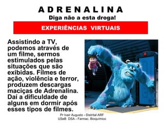 A D R E N A L I N A    Diga não a esta droga! Assistindo a TV, podemos através de um filme, sermos estimulados pelas situações que são exibidas. Filmes de ação, violência e terror, produzem descargas maciças de Adrenalina. Daí a dificuldade de alguns em dormir após esses tipos de filmes.   EXPERIÊNCIAS  VIRTUAIS Pr Ivair Augusto - Distrital ARF USeB  DSA - Farmac. Bioquímico 