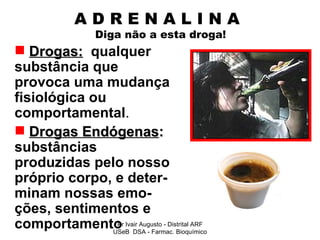 A D R E N A L I N A    Diga não a esta droga! Drogas:   qualquer substância que provoca uma mudança fisiológica ou comportamental . Drogas Endógenas :  substâncias produzidas pelo nosso próprio corpo, e deter-minam nossas emo-ções, sentimentos e comportamento Pr Ivair Augusto - Distrital ARF USeB  DSA - Farmac. Bioquímico 