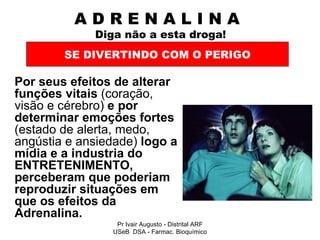 A D R E N A L I N A    Diga não a esta droga! Por seus efeitos de alterar funções vitais  (coração, visão e cérebro)  e por determinar emoções fortes  (estado de alerta, medo, angústia e ansiedade)  logo a mídia e a industria do ENTRETENIMENTO, perceberam que poderiam reproduzir situações em que os efeitos da Adrenalina.  SE DIVERTINDO COM O PERIGO Pr Ivair Augusto - Distrital ARF USeB  DSA - Farmac. Bioquímico 
