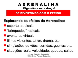 A D R E N A L I N A    Diga não a esta droga! Explorando os efeitos da Adrenalina: esportes radicais “ brinquedos” radicais aventuras virtuais filmes violentos, terror, drama, etc. simulações de vôos, corridas, guerras etc. situações reais: velocidade, quedas, saltos SE DIVERTINDO COM O PERIGO Pr Ivair Augusto - Distrital ARF USeB  DSA - Farmac. Bioquímico 