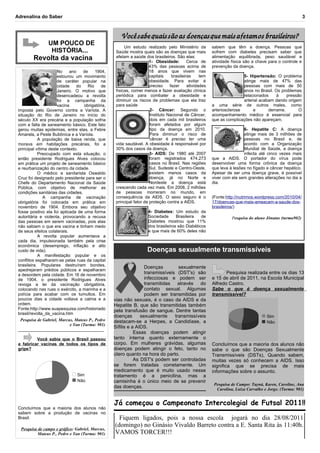 Adrenalina do Saber                                                                                                                                        3



                                                       Você sabe quais são as doenças que mais afetam os brasileiros?
                 UM POUCO DE
                                                          Um estudo realizado pelo Ministério da          sabem que têm a doença. Pessoas que
                  HISTÓRIA...                        Saúde mostra quais são as doenças que mais           sofrem com diabetes precisam saber que
         Revolta da vacina                           afetam a saúde dos brasileiros. São elas:
                                                                        1- Obesidade:        Cerca de
                                                                                                          alimentação equilibrada, peso saudável e
                                                                                                          atividade física são a chave para o controle e
                                                                        43% das pessoas acima de          prevenção da doença.
                      No     ano    de     1904,                        18 anos que vivem nas
                      estourou um movimento                             capitais    brasileiras     tem                   5- Hipertensão: O problema
                      de caráter popular na                             obesidade. Para evitar é                          atinge mais de 47% das
                      cidade    do     Rio    de                        preciso    fazer     atividades                   pessoas com mais de 50
                      Janeiro. O motivo que          físicas, comer menos e fazer avaliação clínica                       anos no Brasil. Os problemas
                      desencadeou a revolta          periódica para combater a obesidade e                                relacionados     à    pressão
                      foi a campanha da              diminuir os riscos de problemas que ela traz                         arterial acabam dando origem
                      vacina         obrigatória,    para saúde                                           a uma série de outros males, como
 imposta pelo Governo contra a Varíola. A                               2- Câncer: Segundo o              arteriosclerose      e       derrame.       O
 situação do Rio de Janeiro no início do                                Instituto Nacional de Câncer,     acompanhamento médico é essencial para
 século XX era precária e a população sofria                            dois em cada mil brasileiros      que as complicações não apareçam.
 com a falta de saneamento básico. Este fato                            foram afetados por algum
 gerou muitas epidemias, entre elas, a Febre                            tipo da doença em 2010.                           6- Hepatite C: A doença
 Amarela, a Peste Bubônica e a Varíola.                                 Para diminuir o risco de                          atinge mais de 3 milhões de
            A população de baixa renda, que                             câncer é preciso ter uma                          pessoas no Brasil e, de
 morava em habitações precárias, foi a               vida saudável. A obesidade é responsável por                         acordo com a Organização
 principal vítima deste contexto.                    30% dos casos da doença.                                             Mundial de Saúde, a doença
            Preocupado com esta situação, o                             3- AIDS: De 1980 até 2007                         infecta até cinco vezes mais
 então presidente Rodrigues Alves colocou                               foram registrados 474.273         que a AIDS. O portador do vírus pode
 em prática um projeto de saneamento básico                             casos no Brasil. Nas regiões      desenvolver uma forma crônica da doença
 e reurbanização do centro da cidade.                                   Sul, Sudeste e Centro-Oeste,      que leva à lesões no fígado e câncer hepático.
            O médico e sanitarista Oswaldo                              existem menos casos da            Apesar de ser uma doença grave, é possível
 Cruz foi designado pelo presidente para ser o                          doença, já no Norte e             viver com ela sem grandes alterações no dia a
 Chefe do Departamento Nacional da Saúde                                Nordeste a doença está            dia.
 Pública, com objetivo de melhorar as                crescendo cada vez mais. Em 2008, 2 milhões
 condições sanitárias das cidades.                   de pessoas morreram no mundo, em
               A campanha de vacinação               consequência da AIDS. O sexo seguro é o              (Fonte:http://nutrimos.wordpress.com/2010/04/
 obrigatória foi colocada em prática em              principal fator de proteção contra a AIDS.           17/doencas-que-mais-ameacam-a-saude-dos-
 novembro de 1904. Embora seu objetivo                                                                    brasileiros/)
 fosse positivo ela foi aplicada de uma forma                         4- Diabetes: Um estudo da
 autoritária e violenta, provocando a recusa                          Sociedade      Brasileira   de                Pesquisa do aluno Jônatas (turma902)
 das pessoas em serem vacinadas, pois elas                            Diabetes mostrou que 11%
 não sabiam o que era vacina e tinham medo                            dos brasileiros são Diabéticos
 de seus efeitos colaterais.                                          e que mais de 60% deles não
            A revolta popular aumentava a
 cada dia, impulsionada também pela crise
 econômica (desemprego, inflação e alto
 custo de vida).                                                      Doenças sexualmente transmissíveis
            A manifestação popular e os
 conflitos espalharam-se pelas ruas da capital
 brasileira. Populares destruíram bondes,
                                                                    Doenças         sexualmente
 apedrejaram prédios públicos e espalharam
 a desordem pela cidade. Em 16 de novembro                          transmissíveis (DST's) são                   Pesquisa realizada entre os dias 13
 de 1904, o presidente Rodrigues Alves                              infecciosas e podem ser               e 15 de abril de 2011, na Escola Municipal
 revoga a lei da vacinação obrigatória,                             transmitidas através     do           Alfredo Castro.
 colocando nas ruas o exército, a marinha e a                       contato sexual. Algumas               Sabe o que é doença sexualmente
 polícia para acabar com os tumultos. Em                            podem ser transmitidas por            transmissível?
 poucos dias a cidade voltava a calma e a           vias não sexuais, é o caso da AIDS e da
 ordem.                                             Hepatite B, que são transmitidas também
 Fonte:http://www.suapesquisa.com/historiado        pela transfusão de sangue. Dentre tantas
 brasil/revolta_da_vacina.htm
                                                    doenças       sexualmente     transmissíveis                                      Sim
  Pesquisa de Gabriel, Marcus, Mateus P., Pedro     destacam-se a Herpes, a Candidíase, a                                             Não
                             e Yan (Turma: 901)
                                                    Sífilis e a AIDS.
 ____________________________________
                                                               Essas doenças podem atingir
          Você sabia que o Brasil passou            tanto interna quanto externamente o
 a fabricar vacinas de todos os tipos de            corpo. Em mulheres grávidas, algumas                  Concluímos que a maioria dos alunos não
 gripe?                                             doenças podem atingir o feto, tanto no                sabe o que são Doenças Sexualmente
                                                    útero quanto na hora do parto.                        Transmissíveis (DSTs), Quando sabem,
                                                               As DST's podem ser controladas             muitas vezes só conhecem a AIDS. Isso
                                                    se forem tratadas corretamente. Um                    significa que se precisa de mais
                                                    medicamento que é muito usado nesse                   informações sobre o assunto.
                                 Sim                tratamento é a penicilina, mas a
                                 Não                camisinha é o único meio de se prevenir
                                                                                                           Pesquisa de Campo: Tayná, Karen, Caroline, Ana
                                                    das doenças.                                            Carolina, Luiza Carvalho e Jorge. (Turma: 901)


                                                    Já começou o Campeonato Intercolegial de Futsal 2011!!
 Concluímos que a maioria dos alunos não
 sabem sobre a produção de vacinas no
 Brasil.                                              Fiquem ligados, pois a nossa escola jogará no dia 28/08/2011
                                                    (domingo) no Ginásio Vivaldo Barreto contra a E. Santa Rita às 11:40h.
  Pesquisa de campo e gráfico: Gabriel, Marcus,
           Mateus P., Pedro e Yan (Turma: 901)      VAMOS TORCER!!!
 