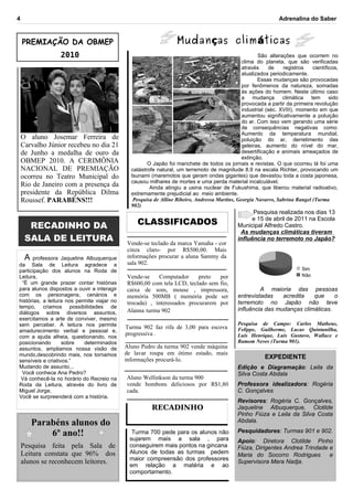 4                                                                                                              Adrenalina do Saber



    PREMIAÇÃO DA OBMEP                                             Mudan ças clim áticas
                 2010                                                                                  São alterações que ocorrem no
                                                                                                clima do planeta, que são verificadas
                                                                                                através     de    registros   científicos,
                                                                                                atualizados periodicamente.
                                                                                                       Essas mudanças são provocadas
                                                                                                por fenômenos da natureza, somadas
                                                                                                às ações do homem. Neste último caso
                                                                                                a    mudança      climática  tem      sido
                                                                                                provocada a partir da primeira revolução
                                                                                                industrial (séc. XVIII), momento em que
                                                                                                aumentou significativamente a poluição
                                                                                                do ar. Com isso vem gerando uma série
                                                                                                de consequências negativas como:
                                                                                                Aumento da temperatura mundial,
    O aluno Josemar Ferreira de                                                                 poluição do ar, derretimento das
    Carvalho Júnior recebeu no dia 21                                                           geleiras, aumento do nível do mar,
    de Junho a medalha de ouro da                                                               desertificação e animais ameaçados de
                                                                                                extinção.
    OBMEP 2010. A CERIMÔNIA                           O Japão foi manchete de todos os jornais e revistas. O que ocorreu lá foi uma
    NACIONAL DE PREMIAÇÃO                      catástrofe natural, um terremoto de magnitude 8.9 na escala Richter, provocando um
    ocorreu no Teatro Municipal do             tsunami (maremotos que geram ondas gigantes) que devastou toda a costa japonesa,
                                               causou milhares de mortes e uma perda material incalculável.
    Rio de Janeiro com a presença da                   Ainda atingiu a usina nuclear de Fukushima, que liberou material radioativo,
    presidente da República Dilma              extremamente prejudicial ao meio ambiente.
    Roussef. PARABÉNS!!!                        Pesquisa de Alline Ribeiro, Andressa Martins, Georgia Navarro, Sabrina Rangel (Turma
                                               902)
                                                                                                   Pesquisa realizada nos dias 13

      RECADINHO DA                               CLASSIFICADOS                                     e 15 de abril de 2011 na Escola
                                                                                             Municipal Alfredo Castro.
                                                                                              As mudanças climáticas tiveram
     SALA DE LEITURA                         Vende-se teclado da marca Yamaha - cor
                                                                                             influência no terremoto no Japão?
                                             cinza claro- por R$500,00. Mais
   A professora Jaqueline Albuquerque        informações procurar a aluna Sammy da
da Sala de Leitura agradece a                sala 902.
participação dos alunos na Roda de                                                                                        Sim
Leitura.                                     Vende-se    Computador      preto  por                                       Não
  “É um grande prazer contar histórias       R$600,00 com tela LCD, teclado sem fio,
para alunos dispostos a ouvir e interagir    caixa de som, mouse , impressora,                        A maioria das pessoas
com os personagens, cenários e               memória 500MB ( memória pode ser                entrevistadas    acredita   que     o
histórias, a leitura nos permite viajar no   trocada) , interessados procurarem por          terremoto no Japão não teve
tempo, criamos possibilidades de                                                             influência das mudanças climáticas.
diálogos sobre diversos assuntos,            Alanna turma 902
exercitamos a arte de conviver, mesmo
sem perceber. A leitura nos permite                                                          Pesquisa de Campo: Carlos Matheus,
                                             Turma 902 faz rifa de 3,00 para escova          Felippe, Guilherme, Lucas Quintanilha,
amadurecimento verbal e pessoal e,
                                             progressiva .                                   Luis Henrique, Luis Gustavo, Wallace e
com a ajuda alheia, questionando, nos
posicionando       sobre    determinados                                                     Ramom Neves (Turma 901).
assuntos, ampliamos nossa visão de           Aluno Pedro da turma 902 vende máquina
mundo,descobrindo mais, nos tornamos         de lavar roupa em ótimo estado, mais
                                             informações procurá-lo.                                     EXPEDIENTE
sensíveis e criativos.”
Mudando de assunto...                                                                        Edição e Diagramação: Leila da
  Você conhece Ana Pedro?                                                                    Silva Costa Abdala
 Vá conhecê-la no horário do Recreio na      Aluno Wellinkson da turma 900
Roda da Leitura, através do livro de         vende bombons deliciosos por R$1,80             Professora idealizadora: Rogéria
Miguel Jorge.                                cada.                                           C. Gonçalves
Você se surpreenderá com a história.
                                                                                             Revisores: Rogéria C. Gonçalves,
                                                        RECADINHO                            Jaqueline Albuquerque, Clotilde
                                                                                             Pinho Fiúza e Leila da Silva Costa
       Parabéns alunos do                                                                    Abdala.

           6º ano!!                            Turma 700 pede para os alunos não             Pesquidadores: Turmas 901 e 902.
                                              sujarem mais a sala , para                     Apoio: Diretora Clotilde Pinho
    Pesquisa feita pela Sala de               conseguirem mais pontos na gincana             Fiúza, Dirigentes Andrea Trindade e
    Leitura constata que 96% dos              Alunos de todas as turmas pedem                Maria do Socorro Rodrigues        e
                                              maior compreensão dos professores
    alunos se reconhecem leitores.            em relação a matéria e ao
                                                                                             Supervisora Mara Nadja.
                                              comportamento.
 