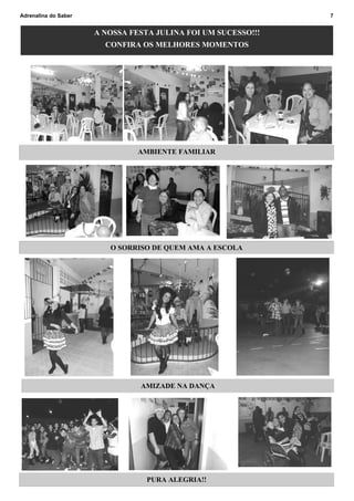 Adrenalina do Saber                                            7


                      A NOSSA FESTA JULINA FOI UM SUCESSO!!!
                        CONFIRA OS MELHORES MOMENTOS




                                AMBIENTE FAMILIAR




                         O SORRISO DE QUEM AMA A ESCOLA




                                AMIZADE NA DANÇA




                                  PURA ALEGRIA!!
 