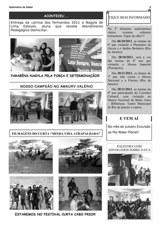 Adrenalina do Saber                                                                 8


                      ACONTECEU...                   FIQUE BEM INFORMADO
 Entrega da camisa dos formandos 2011 a Nagyla de
 Lima Esteves, aluna que recebe Atendimento
 Pedagógico Domiciliar.                             No 3º trimestre realizaremos
                                                    vários      eventos      culturais
                                                    extraclasse. Fique de olho!!!
                                                       Dia 06/10/2011, as turmas do
                                                    6º ano visitarão o Planetário da
                                                    Gávea e o Jardim Botânico (Rio
                                                    de Janeiro).
                                                       Dia 28/10/2011, será a vez
                                                    das turmas do 8º ano que
                                                    visitarão o Museu Imperial
                                                    (Petrópolis).
                                                       Dia 10/11/2011, os alunos do
 PARABÉNS NAGYLA PELA FORÇA E DETERMINAÇÃO!!!       7º ano irão visitar o Museu
                                                    Nacional e a Fiocruz (Rio de
                                                    Janeiro)
        NOSSO CAMPEÃO NO AMAURY VALÉRIO
                                                       Dia 18/11/2011, as turmas do
                                                    9º ano participarão do Corredor
                                                    Cultural, com visitação ao
                                                    Museu Nacional de Belas Artes
                                                    – Biblioteca- Teatro Municipal
                                                    do Rio de janeiro e outros.


                                                             E VEM AÍ
                                                    No mês de outubro Excursão

  FILMAGENS DO CURTA “MINHA VIDA ATRAPALHADA”       ao Rio Water Planet!!



                                                        PALESTRA COM
                                                    ADVOGADOS SOBRE O ECA




    ESTAREMOS NO FESTIVAL CURTA CABO FRIO!!!
 