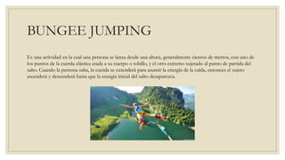BUNGEE JUMPING
Es una actividad en la cual una persona se lanza desde una altura, generalmente cientos de metros, con uno de
los puntos de la cuerda elástica atada a su cuerpo o tobillo, y el otro extremo sujetado al punto de partida del
salto. Cuando la persona salta, la cuerda se extenderá para asumir la energía de la caída, entonces el sujeto
ascenderá y descenderá hasta que la energía inicial del salto desaparezca.
 