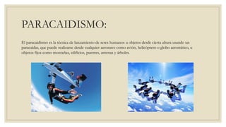 PARACAIDISMO:
El paracaidismo es la técnica de lanzamiento de seres humanos u objetos desde cierta altura usando un
paracaídas, que puede realizarse desde cualquier aeronave como avión, helicóptero o globo aerostático, u
objetos fijos como montañas, edificios, puentes, antenas y árboles.
 