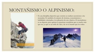 MONTAÑISMO O ALPINISMO:
◦ Es una disciplina deportiva que consiste en realizar ascensiones a las
montañas. Es también el conjunto de técnicas, conocimientos y
habilidades orientadas a la realización de este objetivo. El montañismo
es un deporte, pero quienes lo practican consideran que es mucho más
que eso, ya que es un estilo de vida y de ver el mundo que los rodea.
 