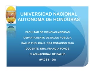 UNIVERSIDAD NACIONAL
AUTONOMA DE HONDURAS

   FACULTAD DE CIENCIAS MEDICAS

  DEPARTAMENTO DE SALUD PUBLICA

 SALUD PUBLICA 3 / 3RA ROTACION 2010

   DOCENTE: DRA. FRANCIA PONCE

      PLAN NACIONAL DE SALUD

             (PAGS 8 - 26)
 