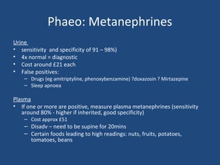 Phaeo: Metanephrines
Urine
• sensitivity and specificity of 91 – 98%)
• 4x normal = diagnostic
• Cost around £21 each
• False positives:

– Drugs (eg amitriptyline, phenoxybenzamine) ?doxazosin ? Mirtazepine
– Sleep apnoea

Plasma
• If one or more are positive, measure plasma metanephrines (sensitivity
around 80% - higher if inherited, good specificity)
– Cost approx £51

– Disadv – need to be supine for 20mins
– Certain foods leading to high readings: nuts, fruits, potatoes,
tomatoes, beans

 