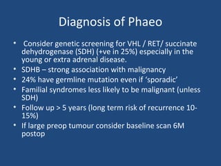Diagnosis of Phaeo
• Consider genetic screening for VHL / RET/ succinate
dehydrogenase (SDH) (+ve in 25%) especially in the
young or extra adrenal disease.
• SDHB – strong association with malignancy
• 24% have germline mutation even if ‘sporadic’
• Familial syndromes less likely to be malignant (unless
SDH)
• Follow up > 5 years (long term risk of recurrence 1015%)
• If large preop tumour consider baseline scan 6M
postop

 