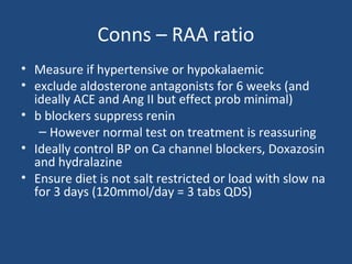 Conns – RAA ratio
• Measure if hypertensive or hypokalaemic
• exclude aldosterone antagonists for 6 weeks (and
ideally ACE and Ang II but effect prob minimal)
• b blockers suppress renin
– However normal test on treatment is reassuring
• Ideally control BP on Ca channel blockers, Doxazosin
and hydralazine
• Ensure diet is not salt restricted or load with slow na
for 3 days (120mmol/day = 3 tabs QDS)

 