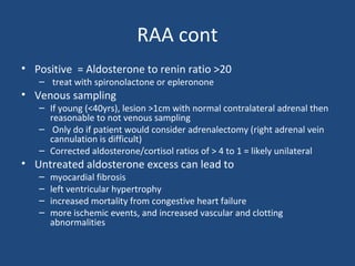 RAA cont
• Positive = Aldosterone to renin ratio >20
– treat with spironolactone or epleronone

• Venous sampling

– If young (<40yrs), lesion >1cm with normal contralateral adrenal then
reasonable to not venous sampling
– Only do if patient would consider adrenalectomy (right adrenal vein
cannulation is difficult)
– Corrected aldosterone/cortisol ratios of > 4 to 1 = likely unilateral

• Untreated aldosterone excess can lead to
–
–
–
–

myocardial fibrosis
left ventricular hypertrophy
increased mortality from congestive heart failure
more ischemic events, and increased vascular and clotting
abnormalities

 