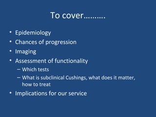 To cover……….
•
•
•
•

Epidemiology
Chances of progression
Imaging
Assessment of functionality
– Which tests
– What is subclinical Cushings, what does it matter,
how to treat

• Implications for our service

 