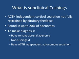 What is subclinical Cushings
• ACTH independent cortisol secretion not fully
restrained by pituitary feedback
• Found in up to 20% of adenomas
• To make diagnosis:
– Have to have adrenal adenoma
– Not cushingoid
– Have ACTH independent autonomous secretion

 